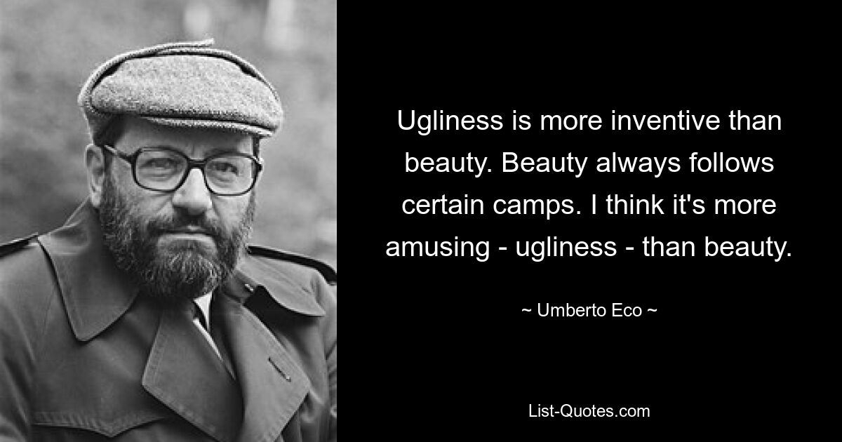 Ugliness is more inventive than beauty. Beauty always follows certain camps. I think it's more amusing - ugliness - than beauty. — © Umberto Eco