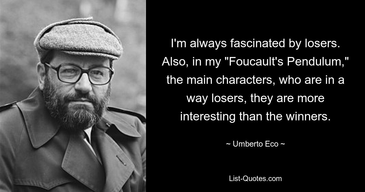 I'm always fascinated by losers. Also, in my "Foucault's Pendulum," the main characters, who are in a way losers, they are more interesting than the winners. — © Umberto Eco