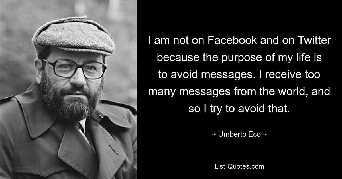 I am not on Facebook and on Twitter because the purpose of my life is to avoid messages. I receive too many messages from the world, and so I try to avoid that. — © Umberto Eco