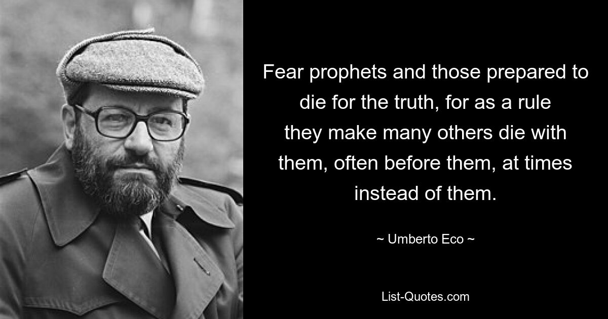 Fear prophets and those prepared to die for the truth, for as a rule they make many others die with them, often before them, at times instead of them. — © Umberto Eco