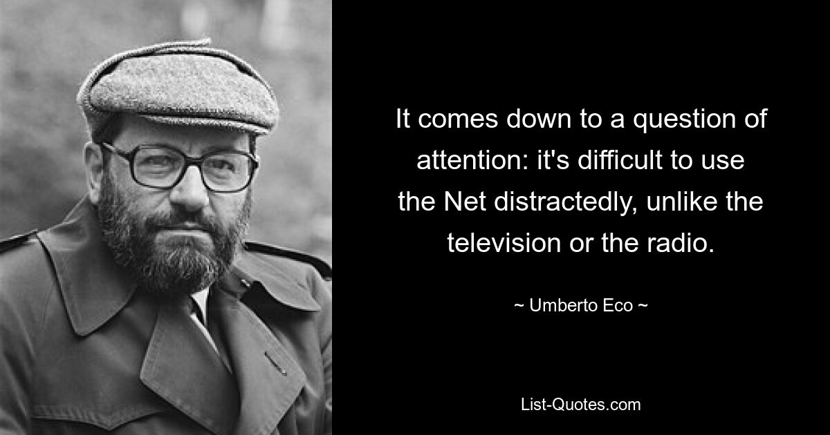 It comes down to a question of attention: it's difficult to use the Net distractedly, unlike the television or the radio. — © Umberto Eco