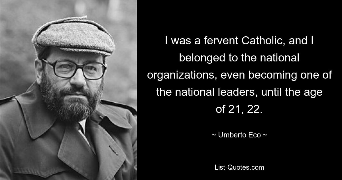 I was a fervent Catholic, and I belonged to the national organizations, even becoming one of the national leaders, until the age of 21, 22. — © Umberto Eco