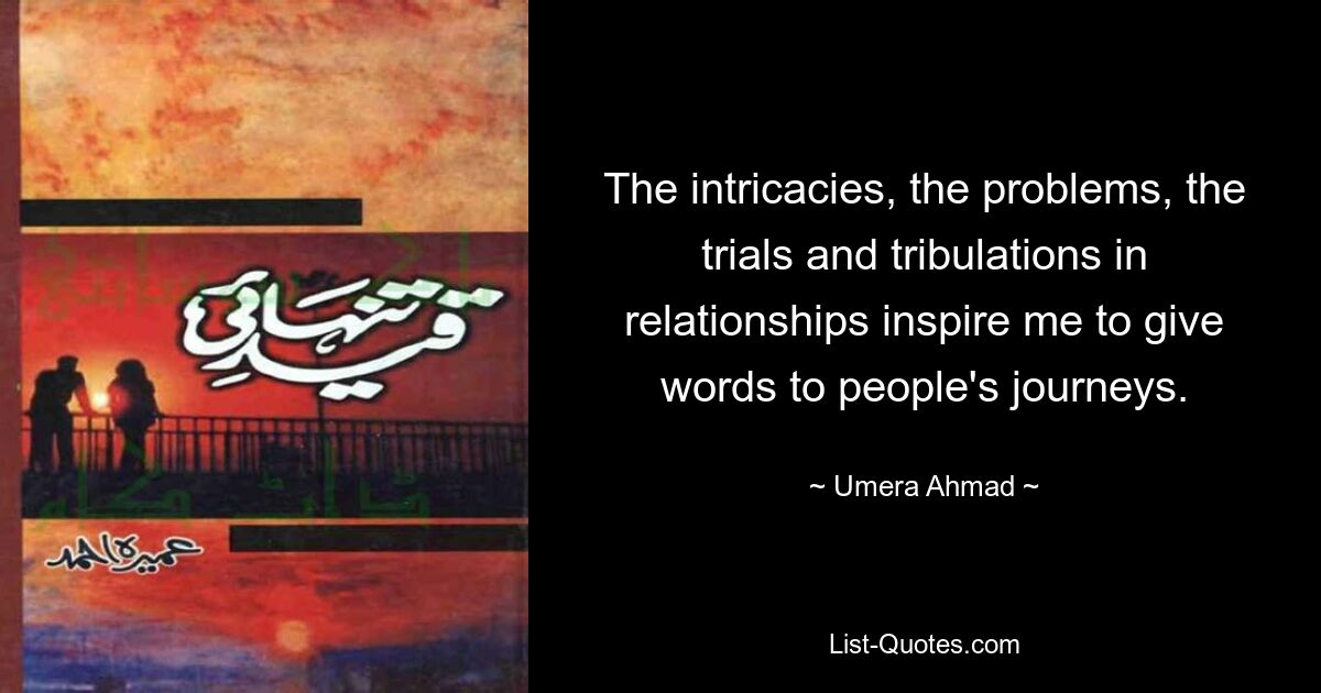 The intricacies, the problems, the trials and tribulations in relationships inspire me to give words to people's journeys. — © Umera Ahmad