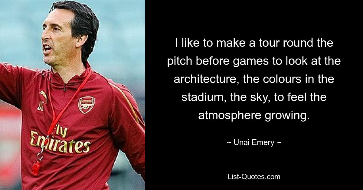 I like to make a tour round the pitch before games to look at the architecture, the colours in the stadium, the sky, to feel the atmosphere growing. — © Unai Emery