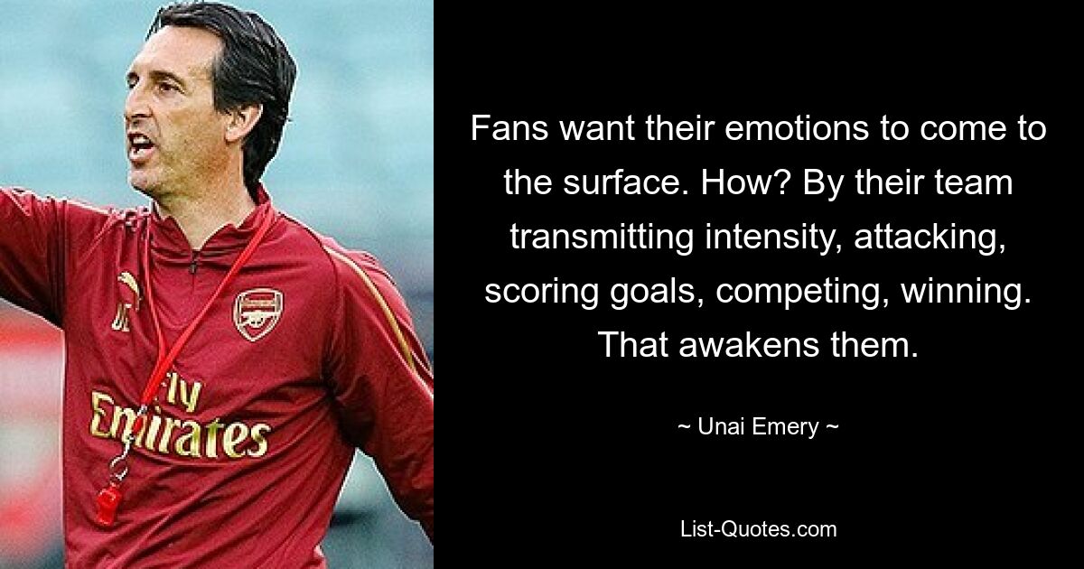 Fans want their emotions to come to the surface. How? By their team transmitting intensity, attacking, scoring goals, competing, winning. That awakens them. — © Unai Emery