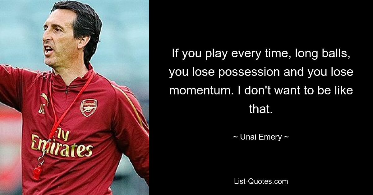 If you play every time, long balls, you lose possession and you lose momentum. I don't want to be like that. — © Unai Emery