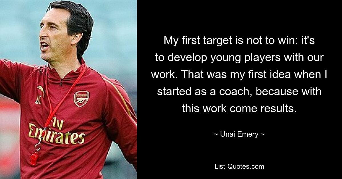 My first target is not to win: it's to develop young players with our work. That was my first idea when I started as a coach, because with this work come results. — © Unai Emery