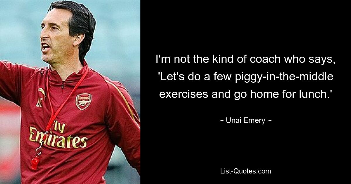 I'm not the kind of coach who says, 'Let's do a few piggy-in-the-middle exercises and go home for lunch.' — © Unai Emery