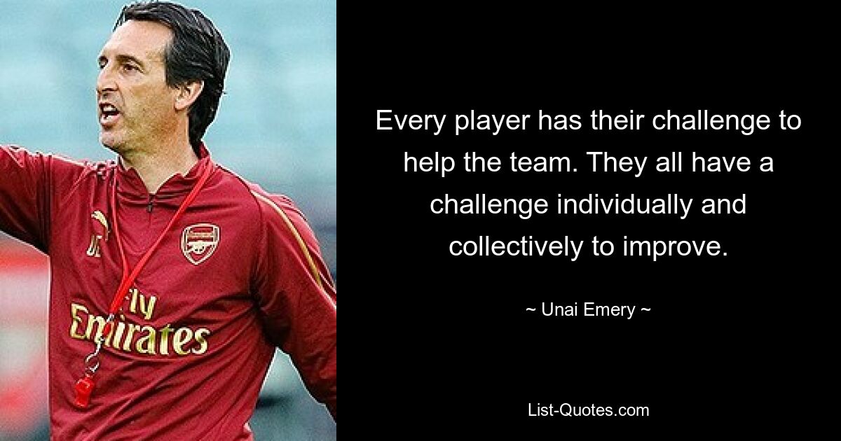 Every player has their challenge to help the team. They all have a challenge individually and collectively to improve. — © Unai Emery