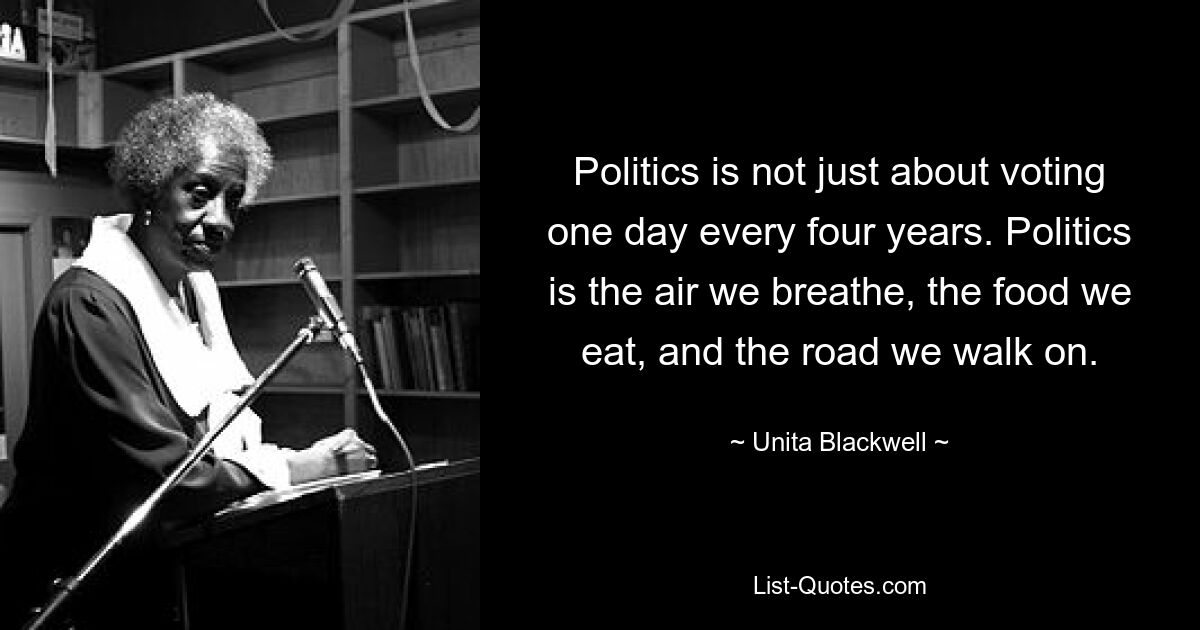 Politics is not just about voting one day every four years. Politics is the air we breathe, the food we eat, and the road we walk on. — © Unita Blackwell