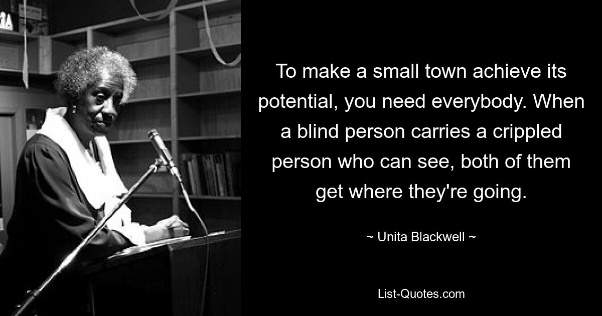 To make a small town achieve its potential, you need everybody. When a blind person carries a crippled person who can see, both of them get where they're going. — © Unita Blackwell