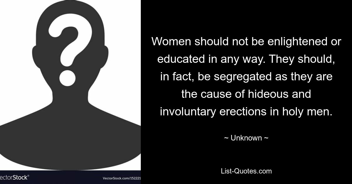 Women should not be enlightened or educated in any way. They should, in fact, be segregated as they are the cause of hideous and involuntary erections in holy men. — © Unknown