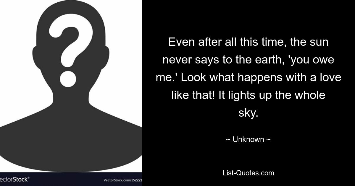 Even after all this time, the sun never says to the earth, 'you owe me.' Look what happens with a love like that! It lights up the whole sky. — © Unknown