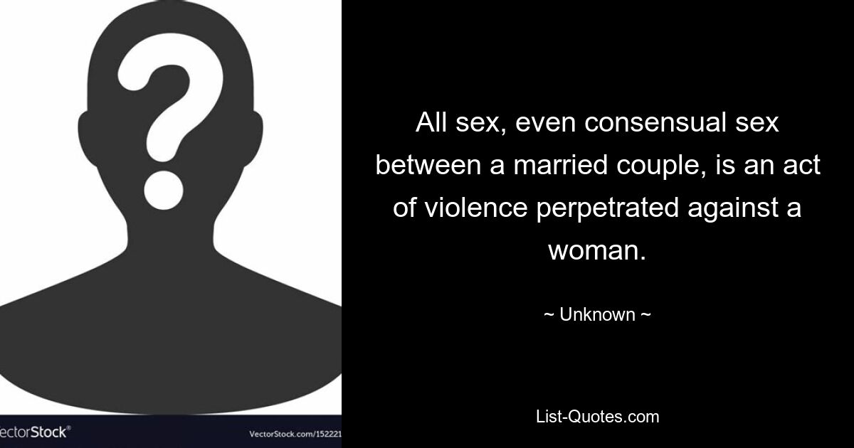 All sex, even consensual sex between a married couple, is an act of violence perpetrated against a woman. — © Unknown