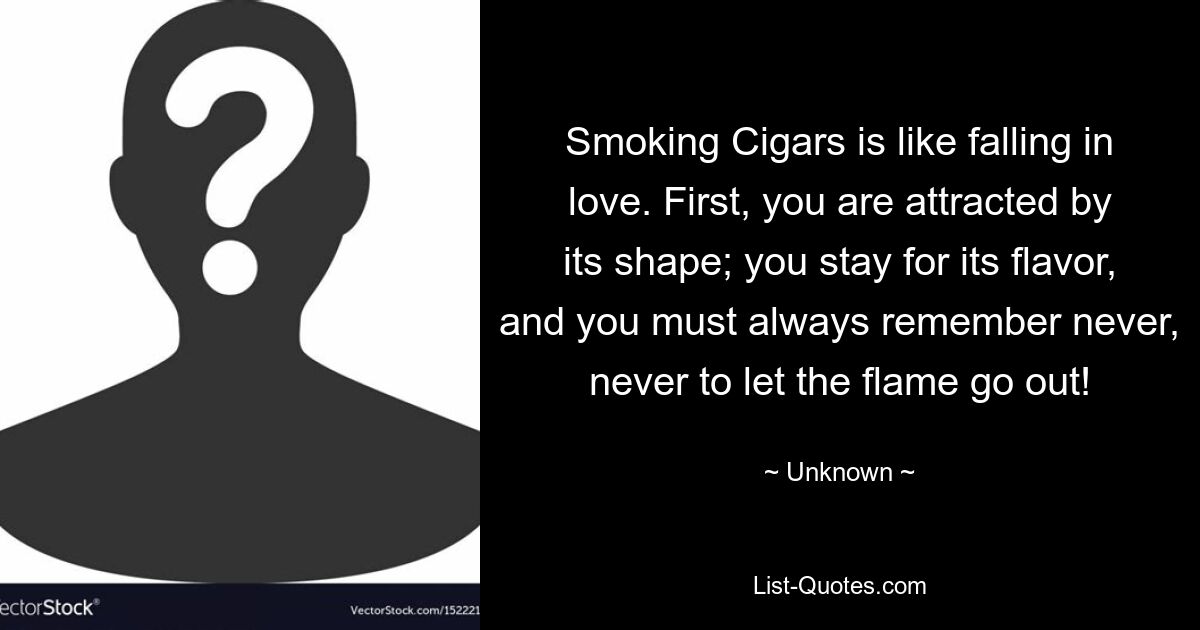 Smoking Cigars is like falling in love. First, you are attracted by its shape; you stay for its flavor, and you must always remember never, never to let the flame go out! — © Unknown