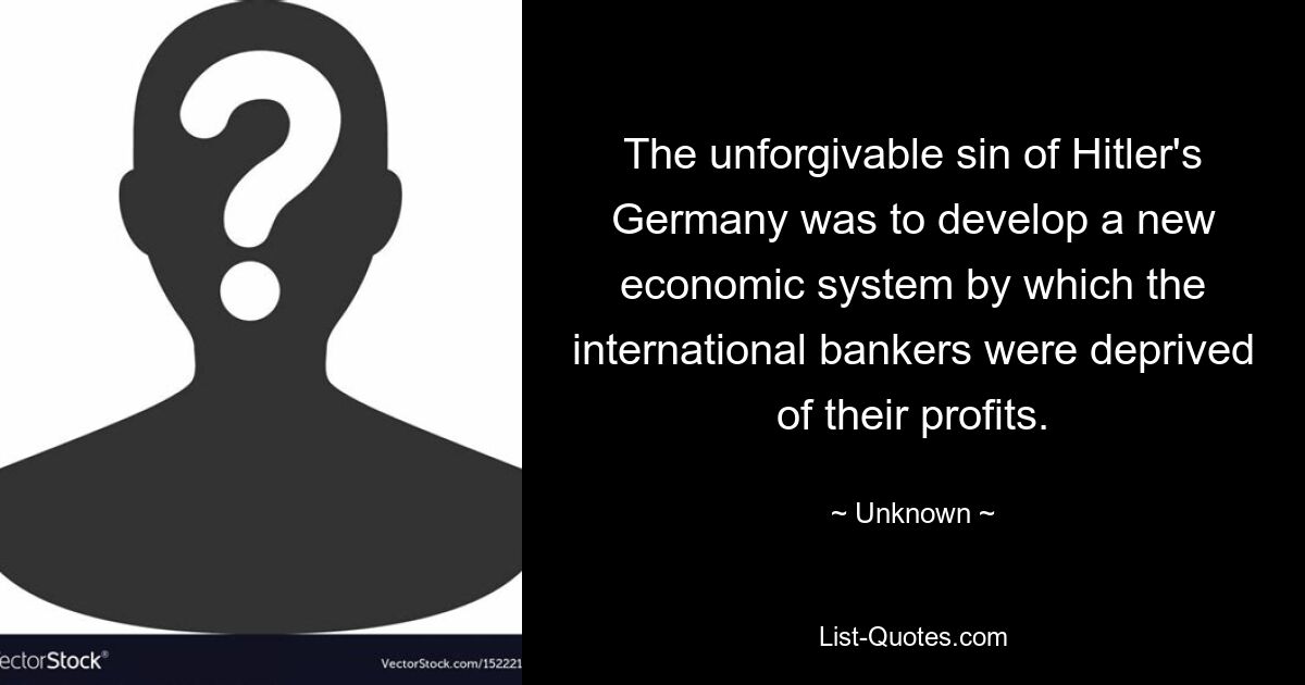 The unforgivable sin of Hitler's Germany was to develop a new economic system by which the international bankers were deprived of their profits. — © Unknown