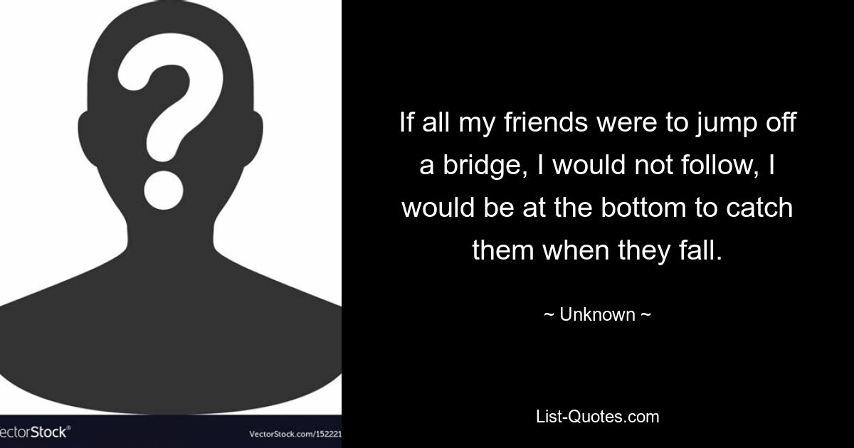 If all my friends were to jump off a bridge, I would not follow, I would be at the bottom to catch them when they fall. — © Unknown