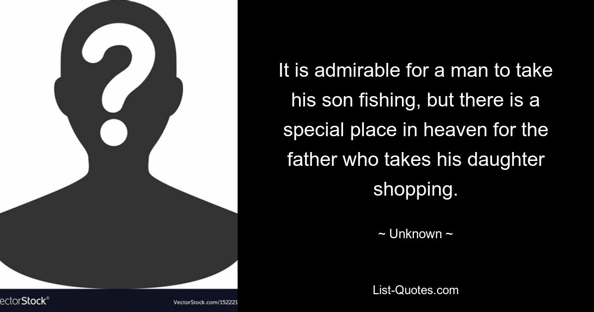 It is admirable for a man to take his son fishing, but there is a special place in heaven for the father who takes his daughter shopping. — © Unknown