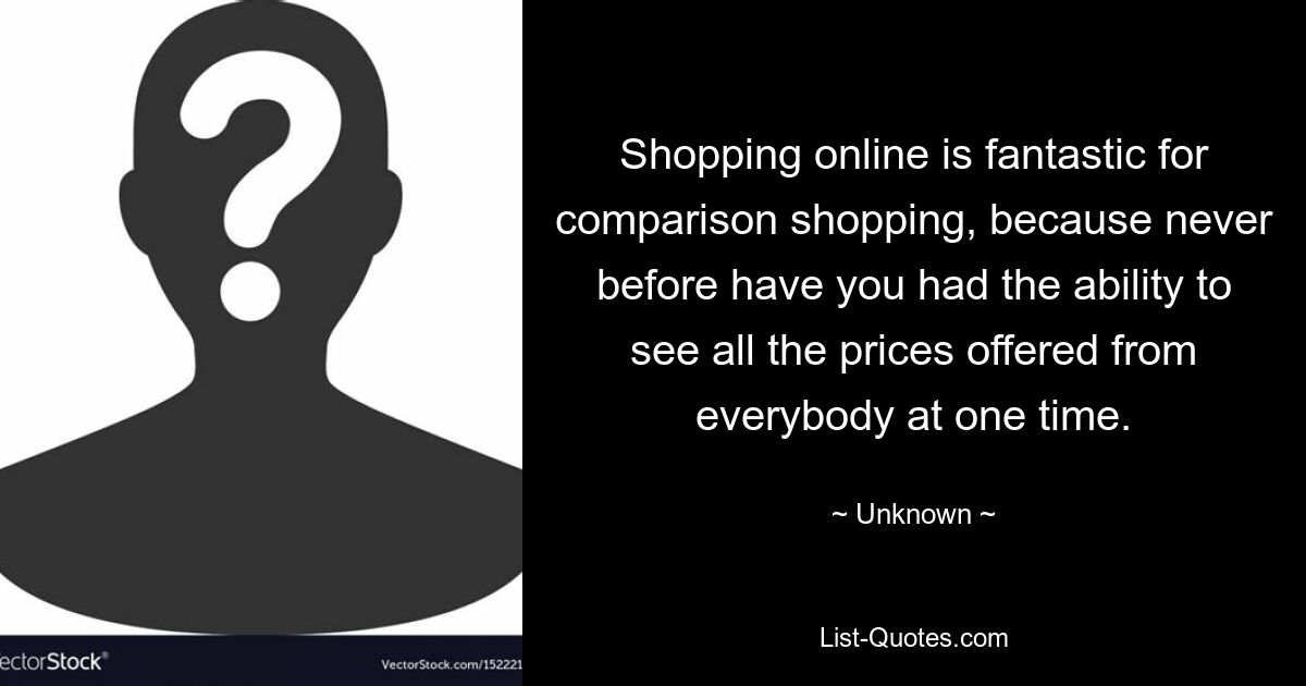 Shopping online is fantastic for comparison shopping, because never before have you had the ability to see all the prices offered from everybody at one time. — © Unknown