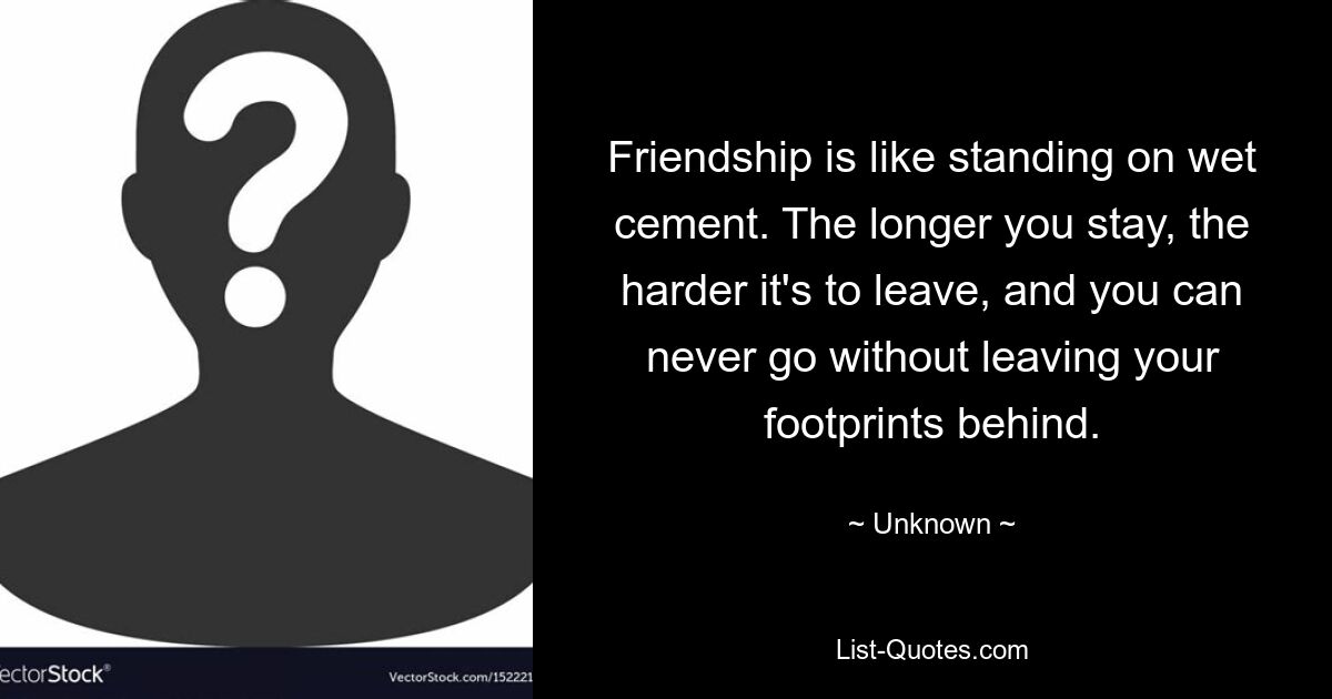 Friendship is like standing on wet cement. The longer you stay, the harder it's to leave, and you can never go without leaving your footprints behind. — © Unknown