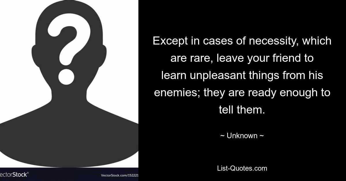 Except in cases of necessity, which are rare, leave your friend to learn unpleasant things from his enemies; they are ready enough to tell them. — © Unknown