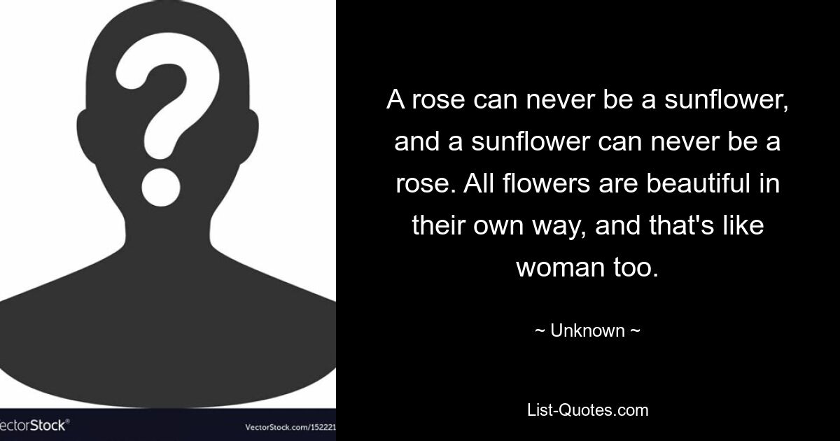 A rose can never be a sunflower, and a sunflower can never be a rose. All flowers are beautiful in their own way, and that's like woman too. — © Unknown