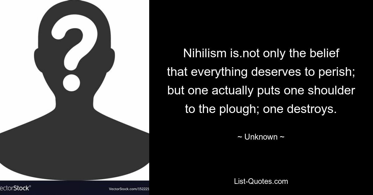 Nihilism is.not only the belief that everything deserves to perish; but one actually puts one shoulder to the plough; one destroys. — © Unknown