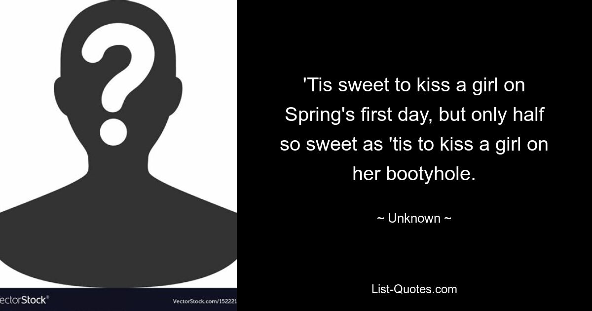 'Tis sweet to kiss a girl on Spring's first day, but only half so sweet as 'tis to kiss a girl on her bootyhole. — © Unknown