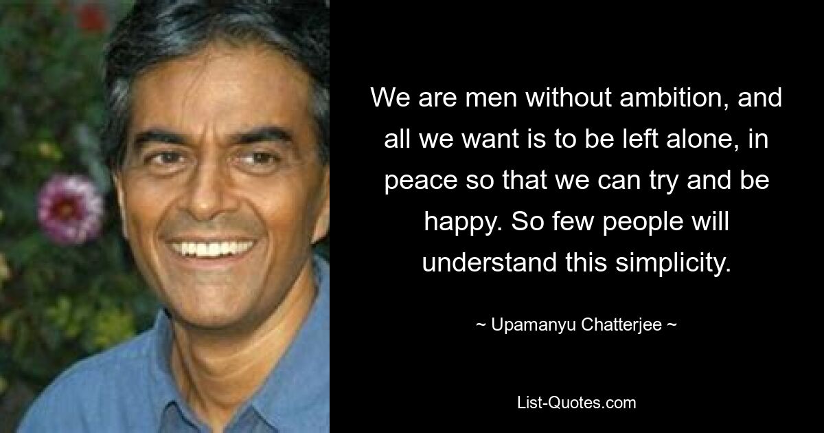 We are men without ambition, and all we want is to be left alone, in peace so that we can try and be happy. So few people will understand this simplicity. — © Upamanyu Chatterjee