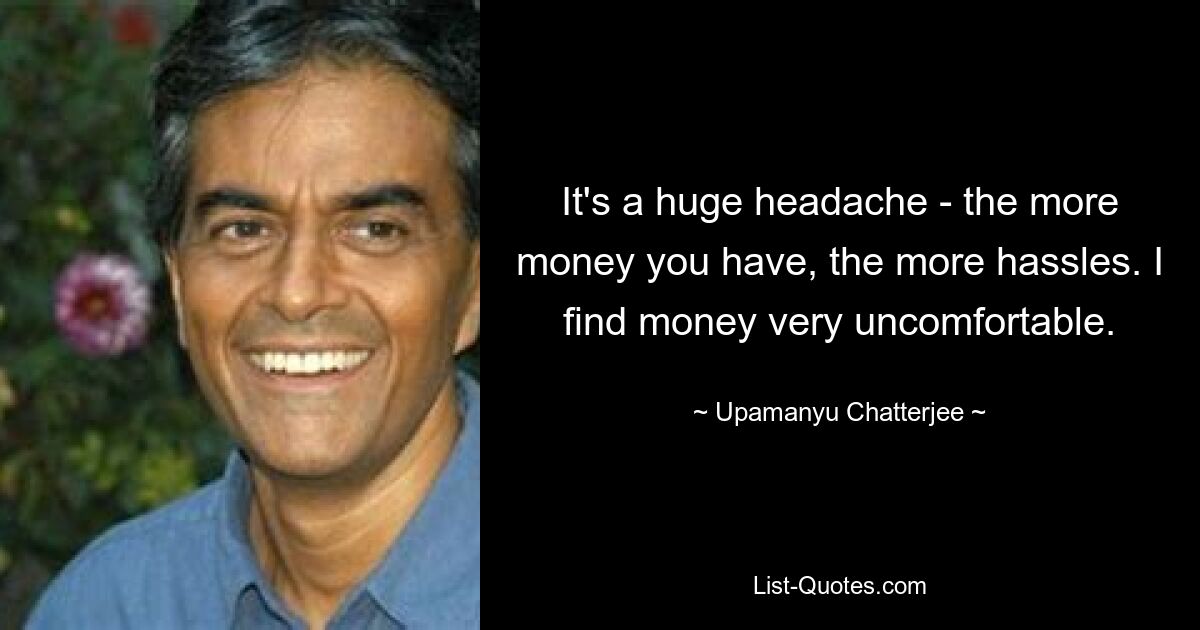 It's a huge headache - the more money you have, the more hassles. I find money very uncomfortable. — © Upamanyu Chatterjee