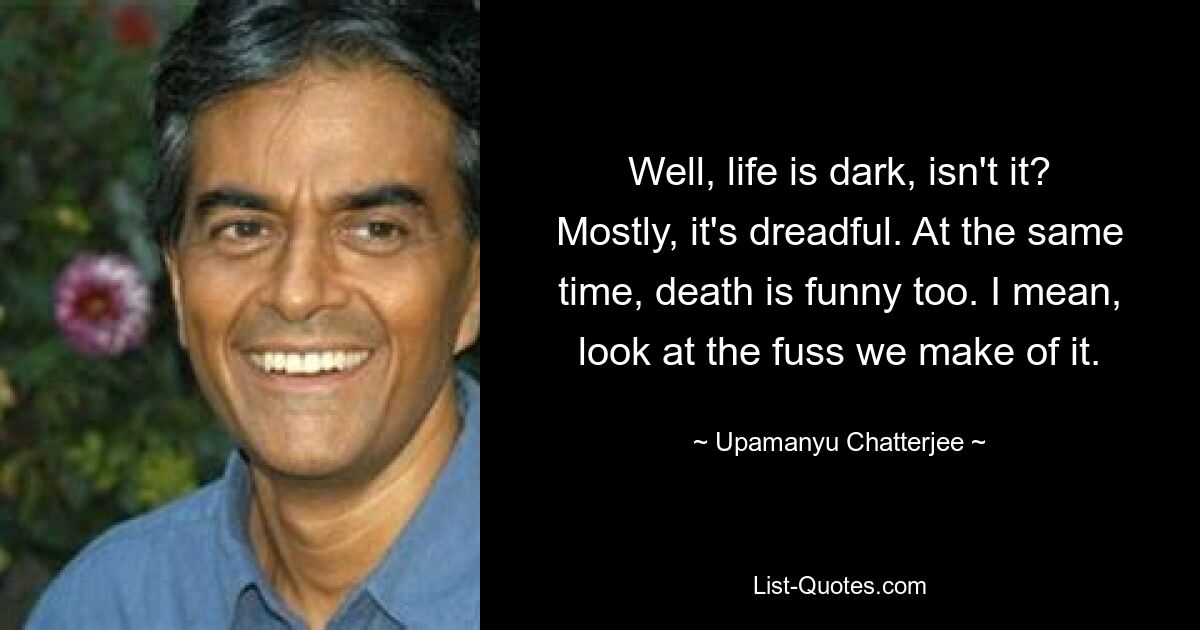 Well, life is dark, isn't it? Mostly, it's dreadful. At the same time, death is funny too. I mean, look at the fuss we make of it. — © Upamanyu Chatterjee