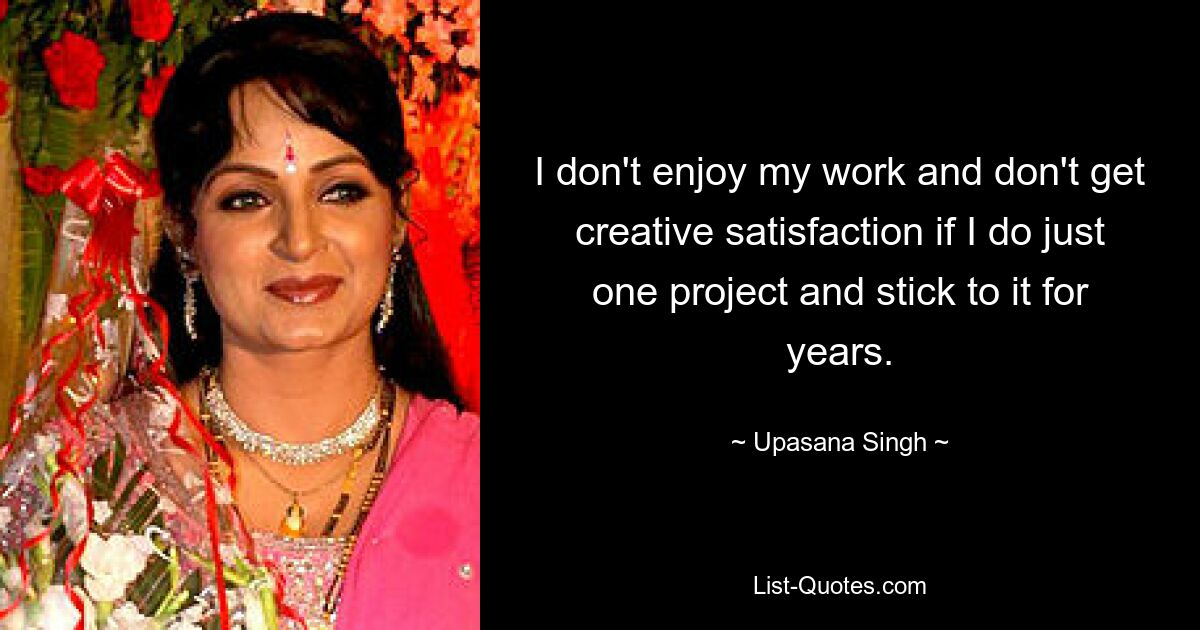 I don't enjoy my work and don't get creative satisfaction if I do just one project and stick to it for years. — © Upasana Singh