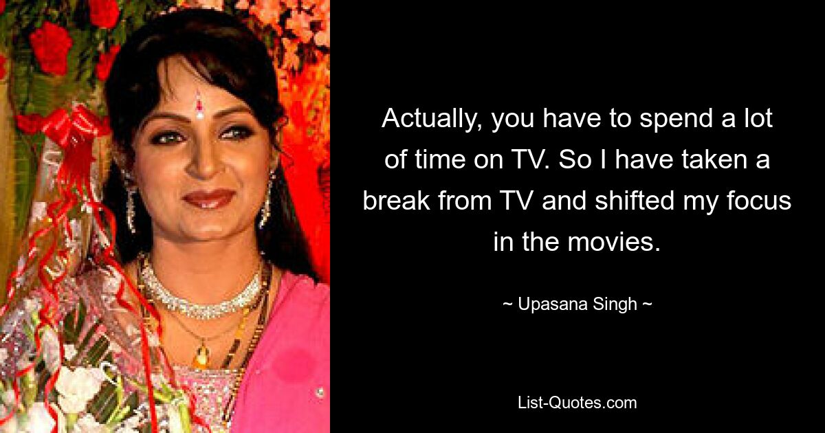 Actually, you have to spend a lot of time on TV. So I have taken a break from TV and shifted my focus in the movies. — © Upasana Singh