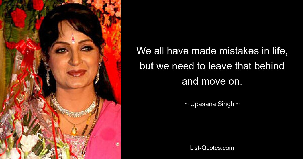 We all have made mistakes in life, but we need to leave that behind and move on. — © Upasana Singh