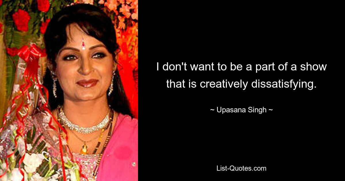 I don't want to be a part of a show that is creatively dissatisfying. — © Upasana Singh