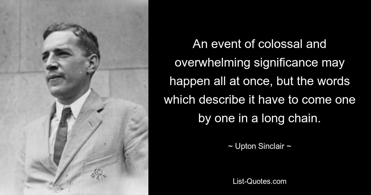 An event of colossal and overwhelming significance may happen all at once, but the words which describe it have to come one by one in a long chain. — © Upton Sinclair