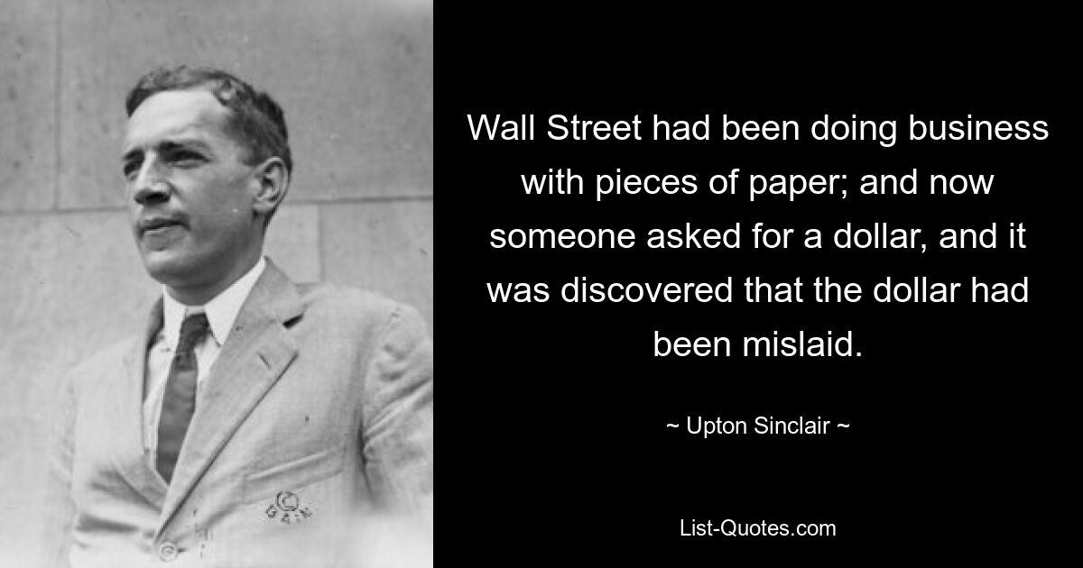 Wall Street had been doing business with pieces of paper; and now someone asked for a dollar, and it was discovered that the dollar had been mislaid. — © Upton Sinclair