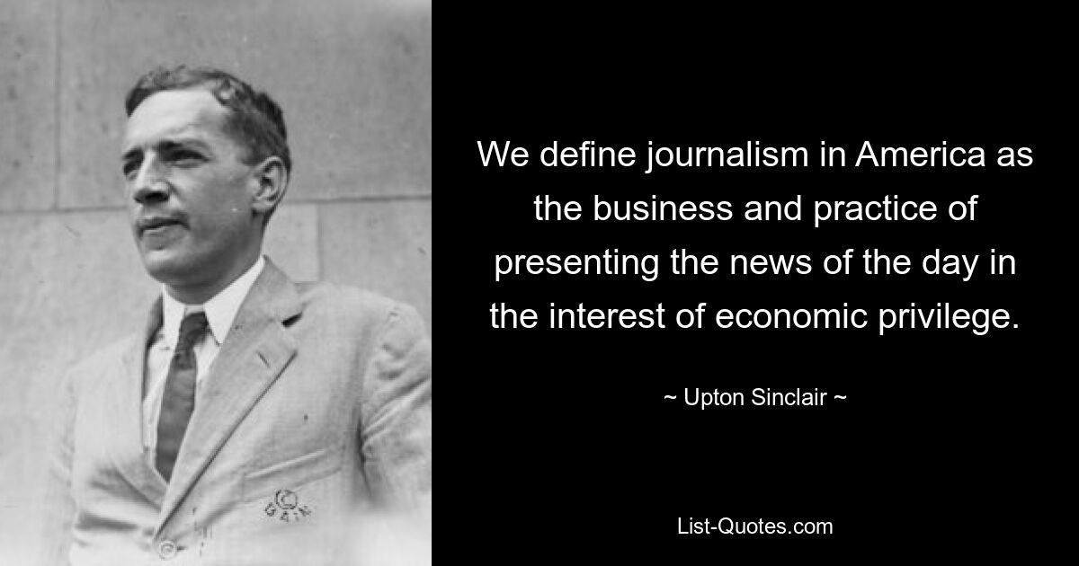 We define journalism in America as the business and practice of presenting the news of the day in the interest of economic privilege. — © Upton Sinclair