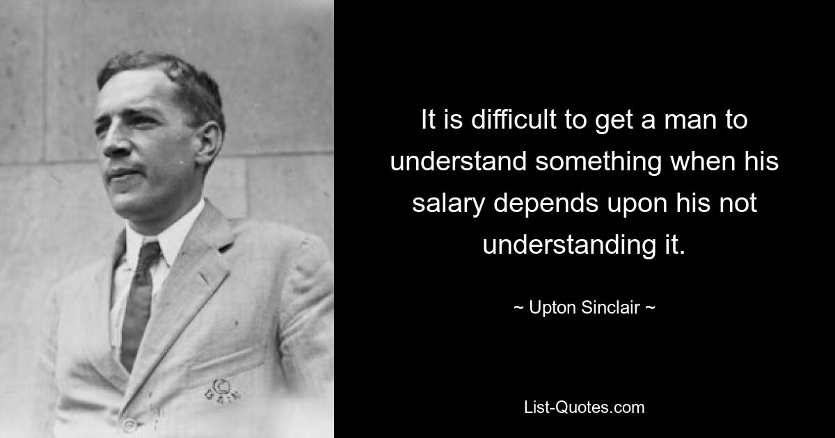 It is difficult to get a man to understand something when his salary depends upon his not understanding it. — © Upton Sinclair