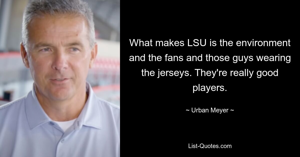 What makes LSU is the environment and the fans and those guys wearing the jerseys. They're really good players. — © Urban Meyer