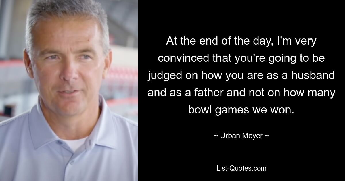 At the end of the day, I'm very convinced that you're going to be judged on how you are as a husband and as a father and not on how many bowl games we won. — © Urban Meyer