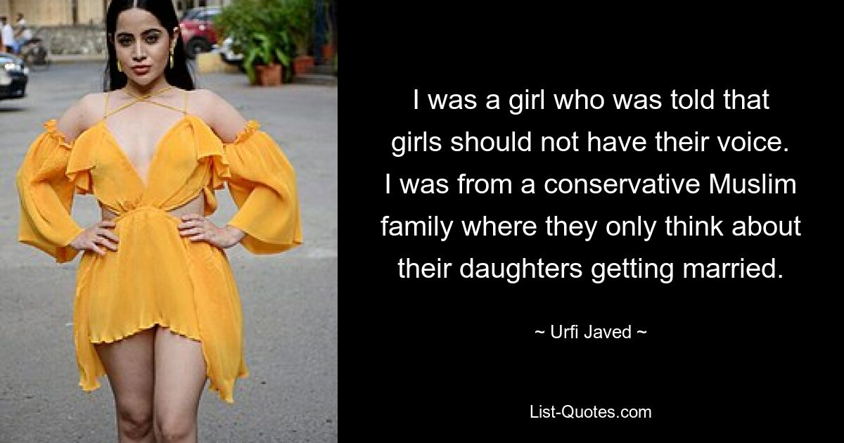 I was a girl who was told that girls should not have their voice. I was from a conservative Muslim family where they only think about their daughters getting married. — © Urfi Javed