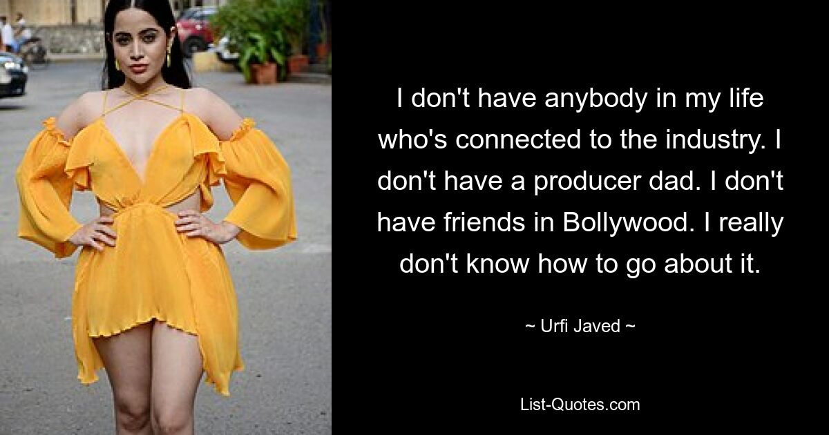 I don't have anybody in my life who's connected to the industry. I don't have a producer dad. I don't have friends in Bollywood. I really don't know how to go about it. — © Urfi Javed