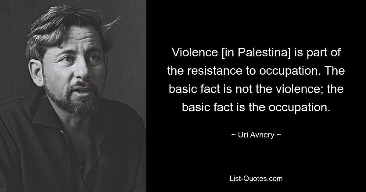 Violence [in Palestina] is part of the resistance to occupation. The basic fact is not the violence; the basic fact is the occupation. — © Uri Avnery