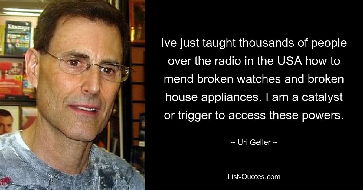 Ive just taught thousands of people over the radio in the USA how to mend broken watches and broken house appliances. I am a catalyst or trigger to access these powers. — © Uri Geller