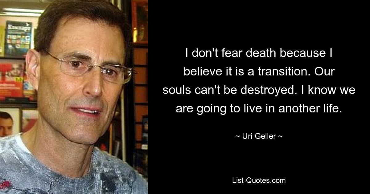 I don't fear death because I believe it is a transition. Our souls can't be destroyed. I know we are going to live in another life. — © Uri Geller