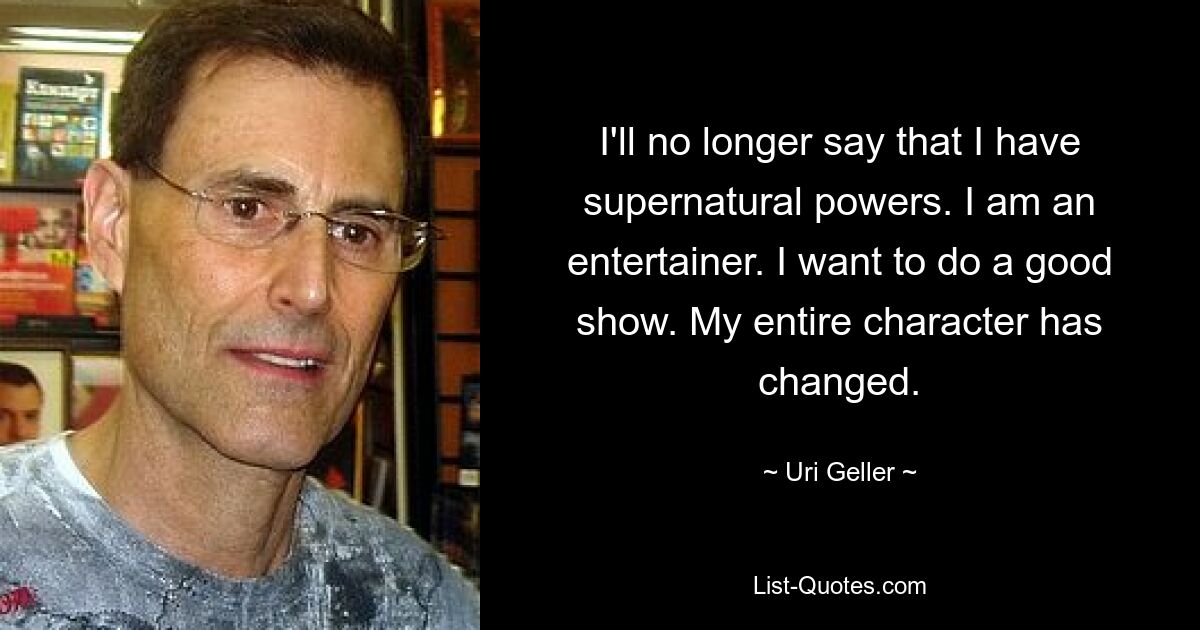 I'll no longer say that I have supernatural powers. I am an entertainer. I want to do a good show. My entire character has changed. — © Uri Geller