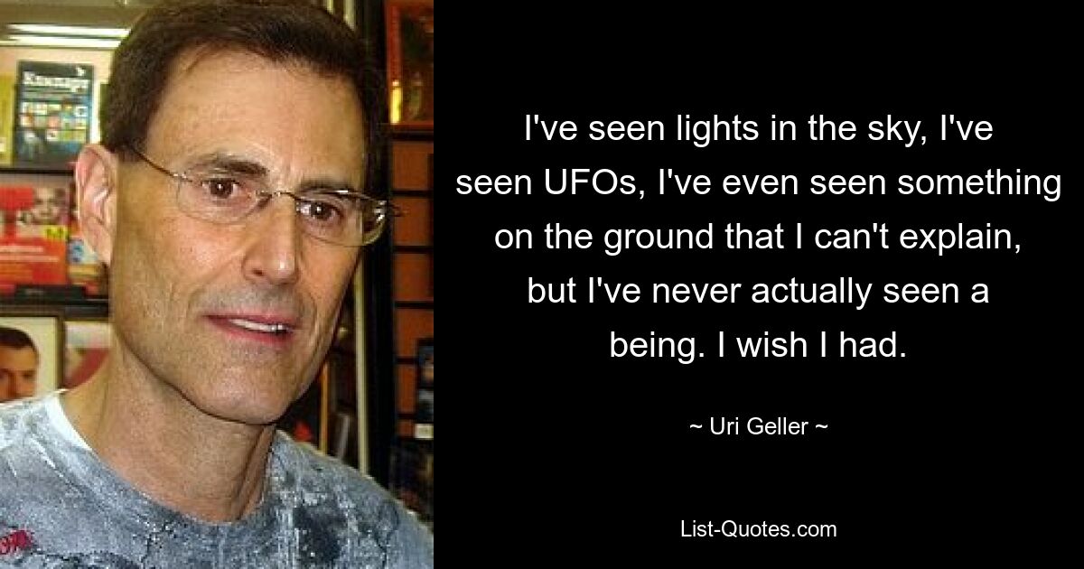 Ich habe Lichter am Himmel gesehen, ich habe UFOs gesehen, ich habe sogar etwas am Boden gesehen, das ich nicht erklären kann, aber ich habe noch nie ein Wesen gesehen. Ich wünschte ich hätte. — © Uri Geller 