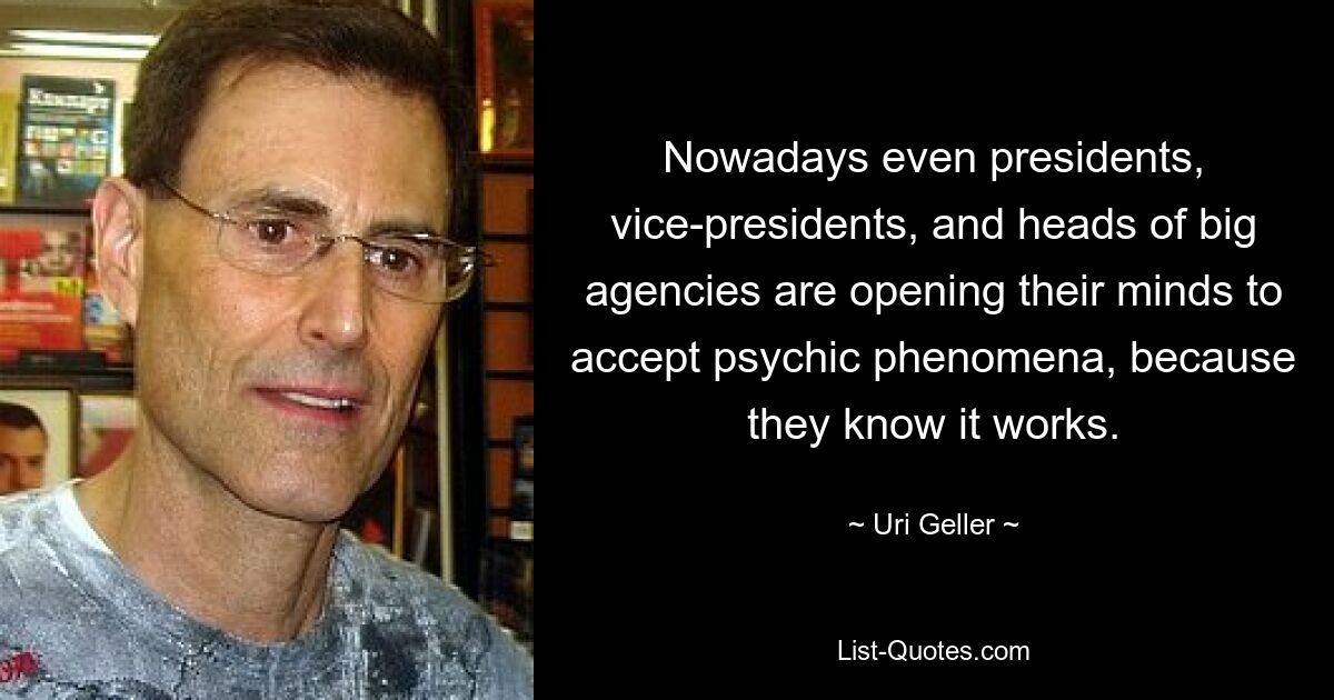 Nowadays even presidents, vice-presidents, and heads of big agencies are opening their minds to accept psychic phenomena, because they know it works. — © Uri Geller