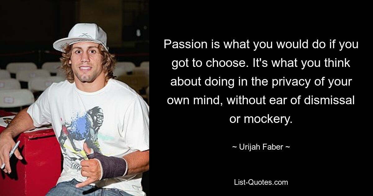 Passion is what you would do if you got to choose. It's what you think about doing in the privacy of your own mind, without ear of dismissal or mockery. — © Urijah Faber